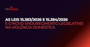 As Leis 15.383/2026 e 15.384/2026 e o novo endurecimento legislativo na violência doméstica
